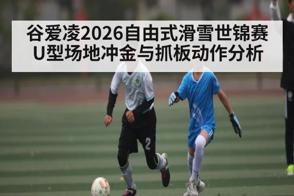 谷爱凌2026自由式滑雪世锦赛U型场地冲金与抓板动作分析