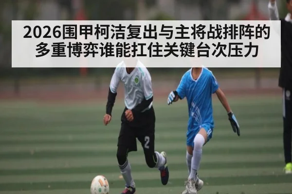 2026围甲柯洁复出与主将战排阵的多重博弈谁能扛住关键台次压力