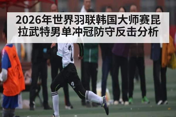 2026年世界羽联韩国大师赛昆拉武特男单冲冠防守反击分析